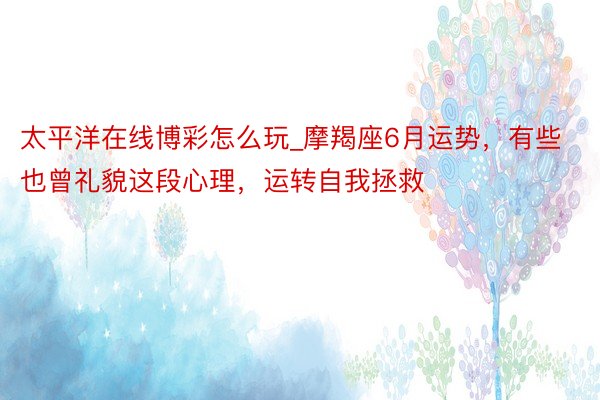 太平洋在线博彩怎么玩_摩羯座6月运势，有些也曾礼貌这段心理，运转自我拯救